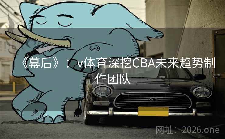 《幕后》：v体育深挖CBA未来趋势制作团队