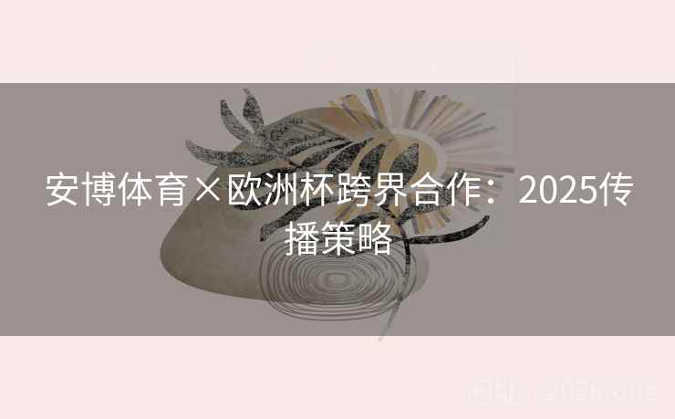 安博体育×欧洲杯跨界合作：2025传播策略