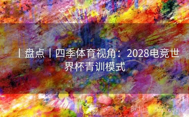 丨盘点丨四季体育视角：2028电竞世界杯青训模式