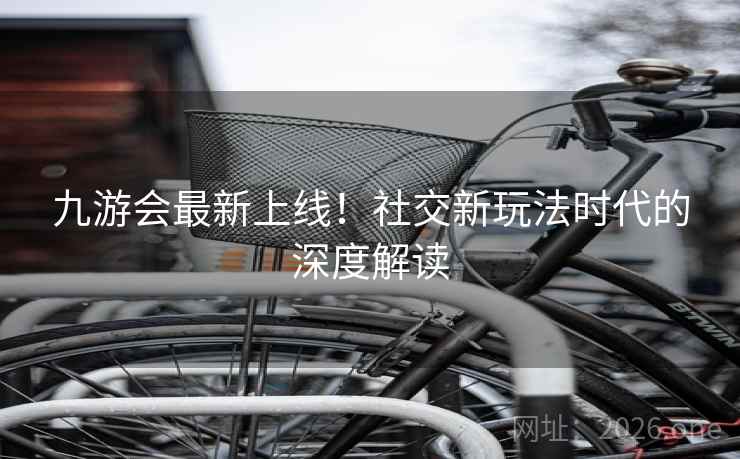 九游会最新上线!社交新玩法时代的深度解读 九游会最新上线!社交新玩法时代的深度解读