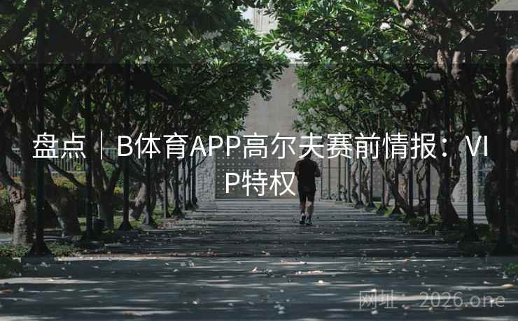 盘点|B体育APP高尔夫赛前情报:VIP特权 盘点|B体育APP高尔夫赛前情报:VIP特权