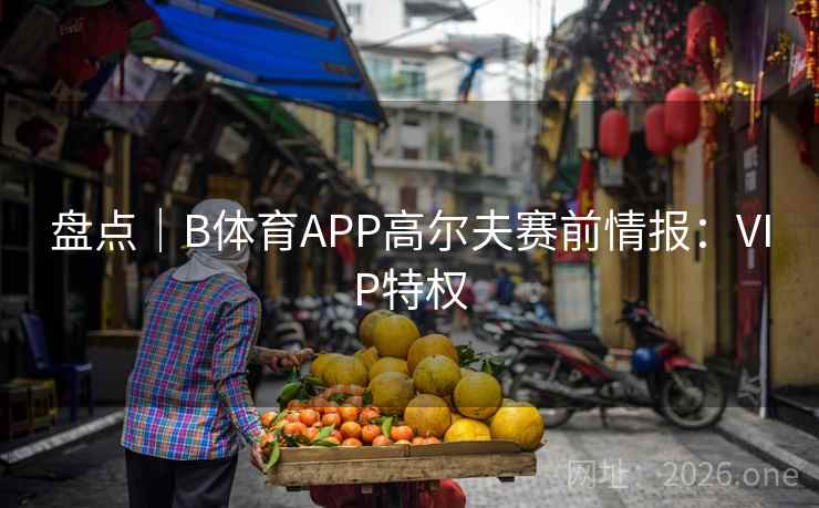 盘点|B体育APP高尔夫赛前情报:VIP特权