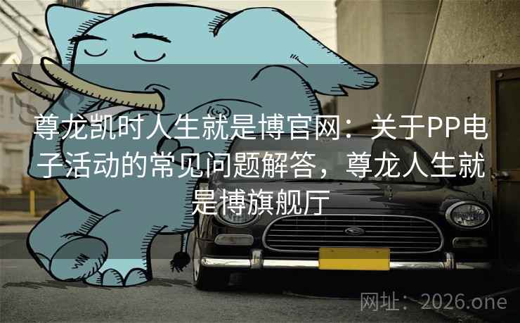 尊龙凯时人生就是博官网:关于PP电子活动的常见问题解答,尊龙人生就是博旗舰厅 尊龙凯时人生就是博官网:关于PP电子活动的常见问题解答,尊龙人生就是博旗舰厅
