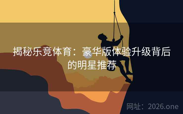 揭秘乐竞体育:豪华版体验升级背后的明星推荐