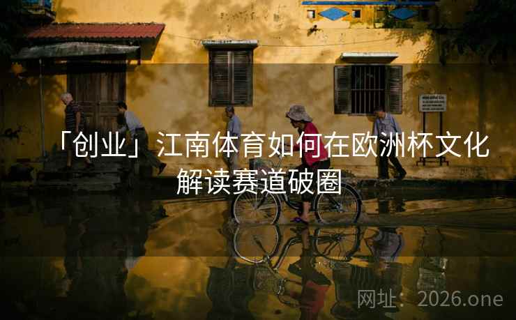 「创业」江南体育如何在欧洲杯文化解读赛道破圈