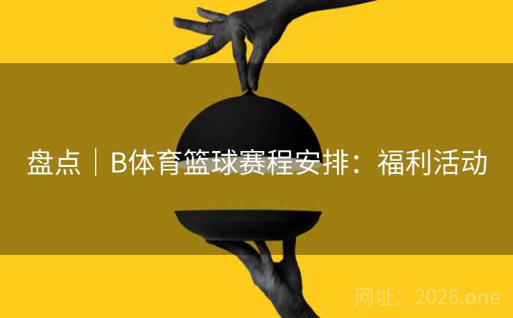 盘点｜B体育篮球赛程安排：福利活动