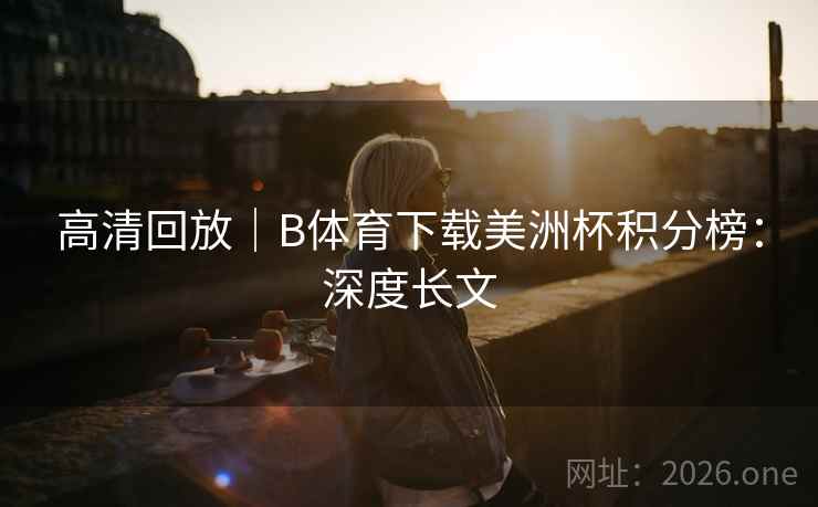 高清回放｜B体育下载美洲杯积分榜：深度长文