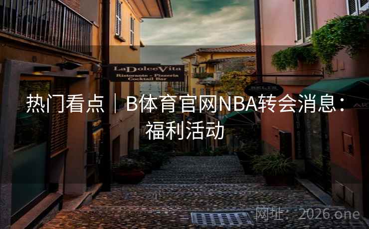 热门看点|B体育官网NBA转会消息:福利活动