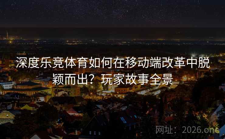 深度乐竞体育如何在移动端改革中脱颖而出?玩家故事全景