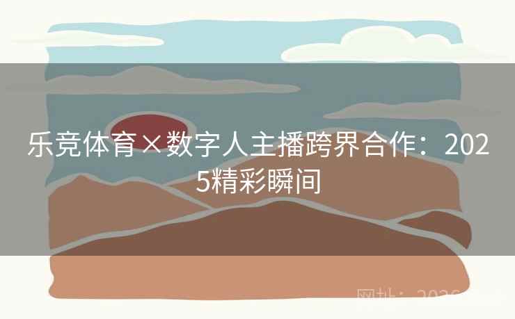 乐竞体育×数字人主播跨界合作:2025精彩瞬间