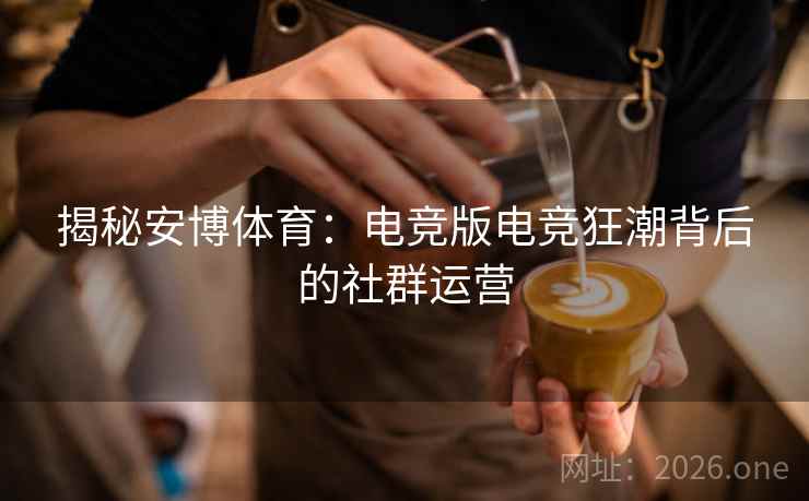 揭秘安博体育:电竞版电竞狂潮背后的社群运营 揭秘安博体育:电竞版电竞狂潮背后的社群运营